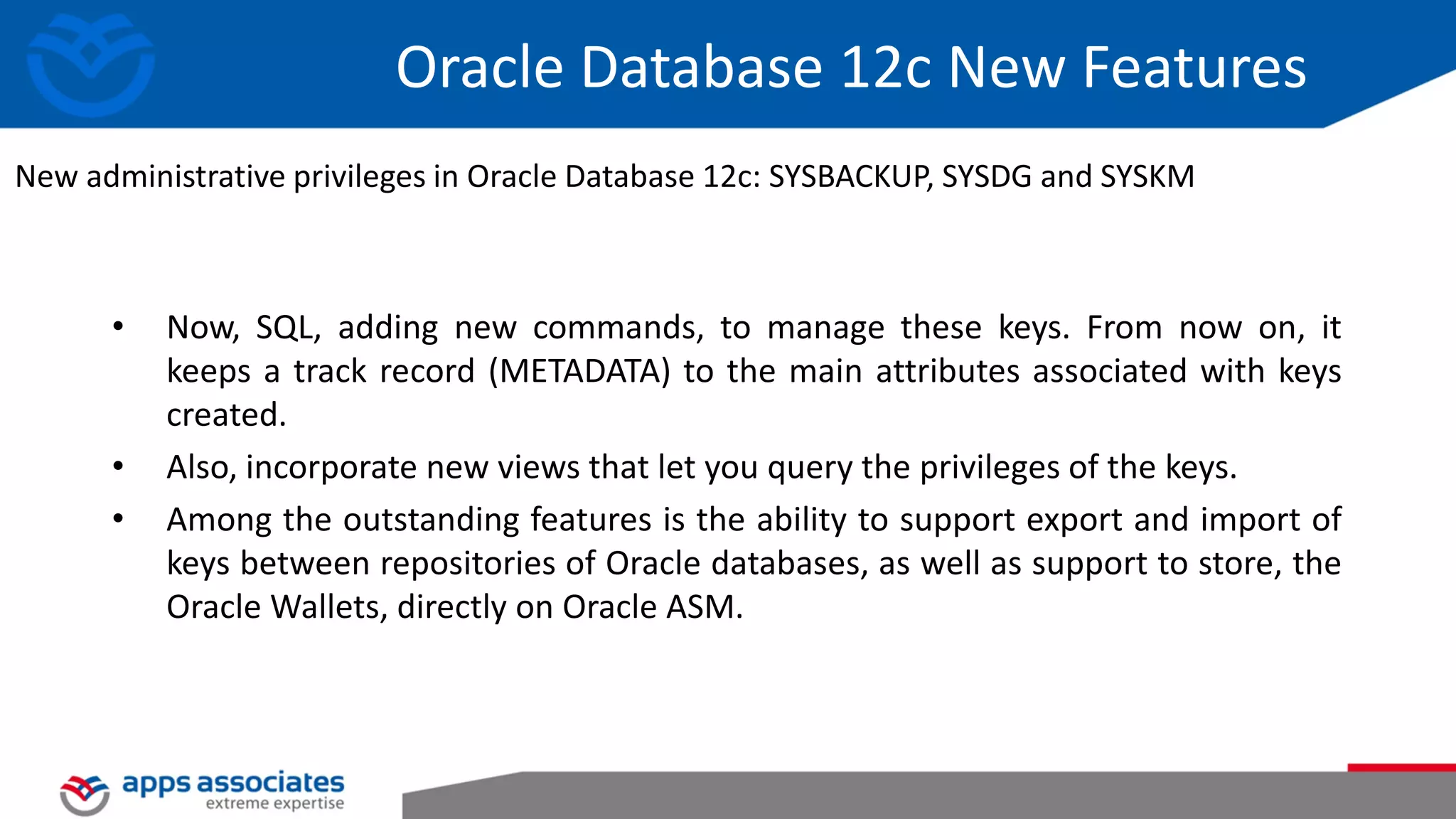 Oracle Database 12c New Features • Now, SQL, adding new commands, to manage these keys. From now on, it keeps a track record (METADATA) to the main attributes associated with keys created. • Also, incorporate new views that let you query the privileges of the keys. • Among the outstanding features is the ability to support export and import of keys between repositories of Oracle databases, as well as support to store, the Oracle Wallets, directly on Oracle ASM. New administrative privileges in Oracle Database 12c: SYSBACKUP, SYSDG and SYSKM 