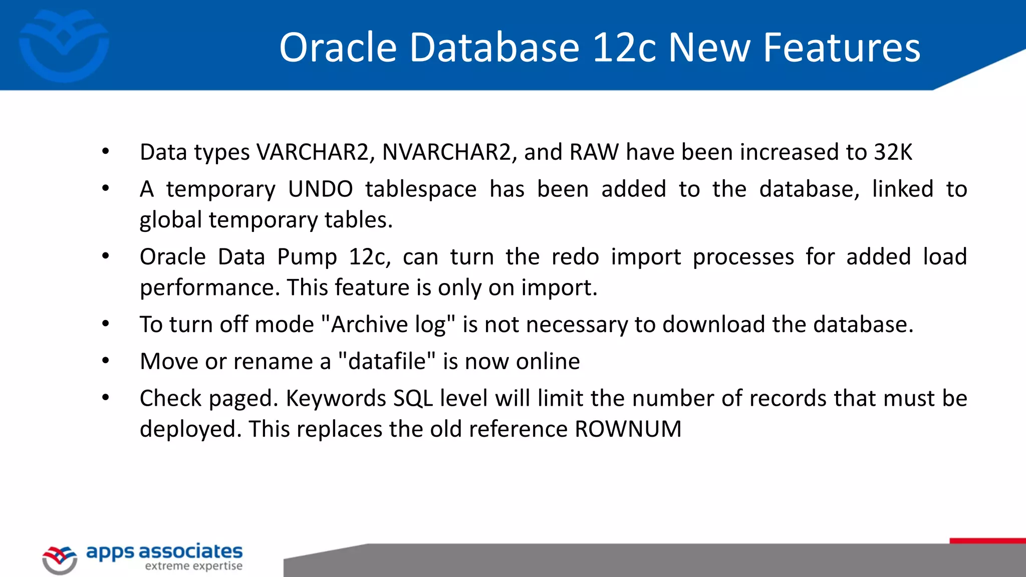 • Data types VARCHAR2, NVARCHAR2, and RAW have been increased to 32K • A temporary UNDO tablespace has been added to the database, linked to global temporary tables. • Oracle Data Pump 12c, can turn the redo import processes for added load performance. This feature is only on import. • To turn off mode "Archive log" is not necessary to download the database. • Move or rename a "datafile" is now online • Check paged. Keywords SQL level will limit the number of records that must be deployed. This replaces the old reference ROWNUM Oracle Database 12c New Features 