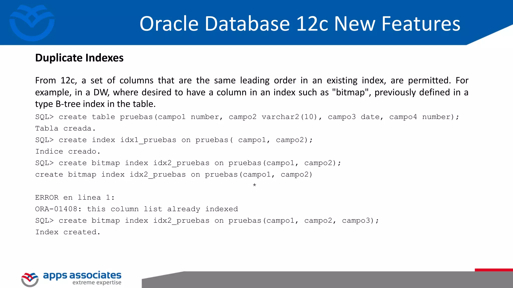 From 12c, a set of columns that are the same leading order in an existing index, are permitted. For example, in a DW, where desired to have a column in an index such as "bitmap", previously defined in a type B-tree index in the table. SQL> create table pruebas(campo1 number, campo2 varchar2(10), campo3 date, campo4 number); Tabla creada. SQL> create index idx1_pruebas on pruebas( campo1, campo2); Indice creado. SQL> create bitmap index idx2_pruebas on pruebas(campo1, campo2); create bitmap index idx2_pruebas on pruebas(campo1, campo2) * ERROR en linea 1: ORA-01408: this column list already indexed SQL> create bitmap index idx2_pruebas on pruebas(campo1, campo2, campo3); Index created. Oracle Database 12c New Features Duplicate Indexes 