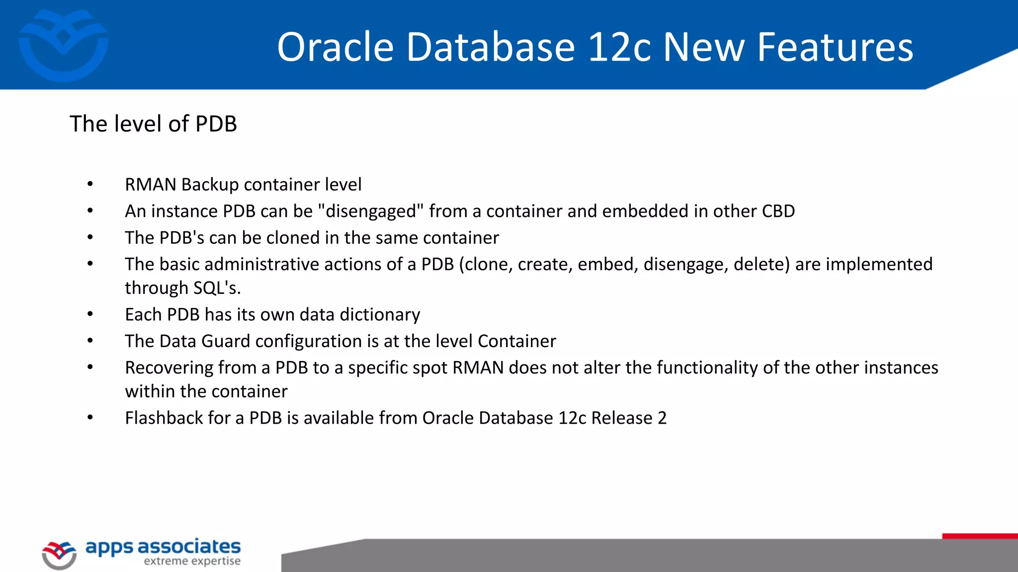 • RMAN Backup container level • An instance PDB can be "disengaged" from a container and embedded in other CBD • The PDB's can be cloned in the same container • The basic administrative actions of a PDB (clone, create, embed, disengage, delete) are implemented through SQL's. • Each PDB has its own data dictionary • The Data Guard configuration is at the level Container • Recovering from a PDB to a specific spot RMAN does not alter the functionality of the other instances within the container • Flashback for a PDB is available from Oracle Database 12c Release 2 The level of PDB Oracle Database 12c New Features 