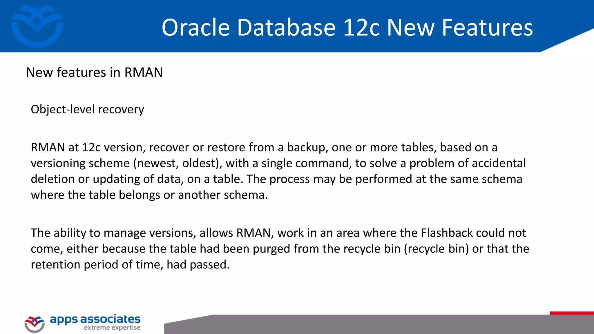 Object-level recovery RMAN at 12c version, recover or restore from a backup, one or more tables, based on a versioning scheme (newest, oldest), with a single command, to solve a problem of accidental deletion or updating of data, on a table. The process may be performed at the same schema where the table belongs or another schema. The ability to manage versions, allows RMAN, work in an area where the Flashback could not come, either because the table had been purged from the recycle bin (recycle bin) or that the retention period of time, had passed. New features in RMAN Oracle Database 12c New Features 