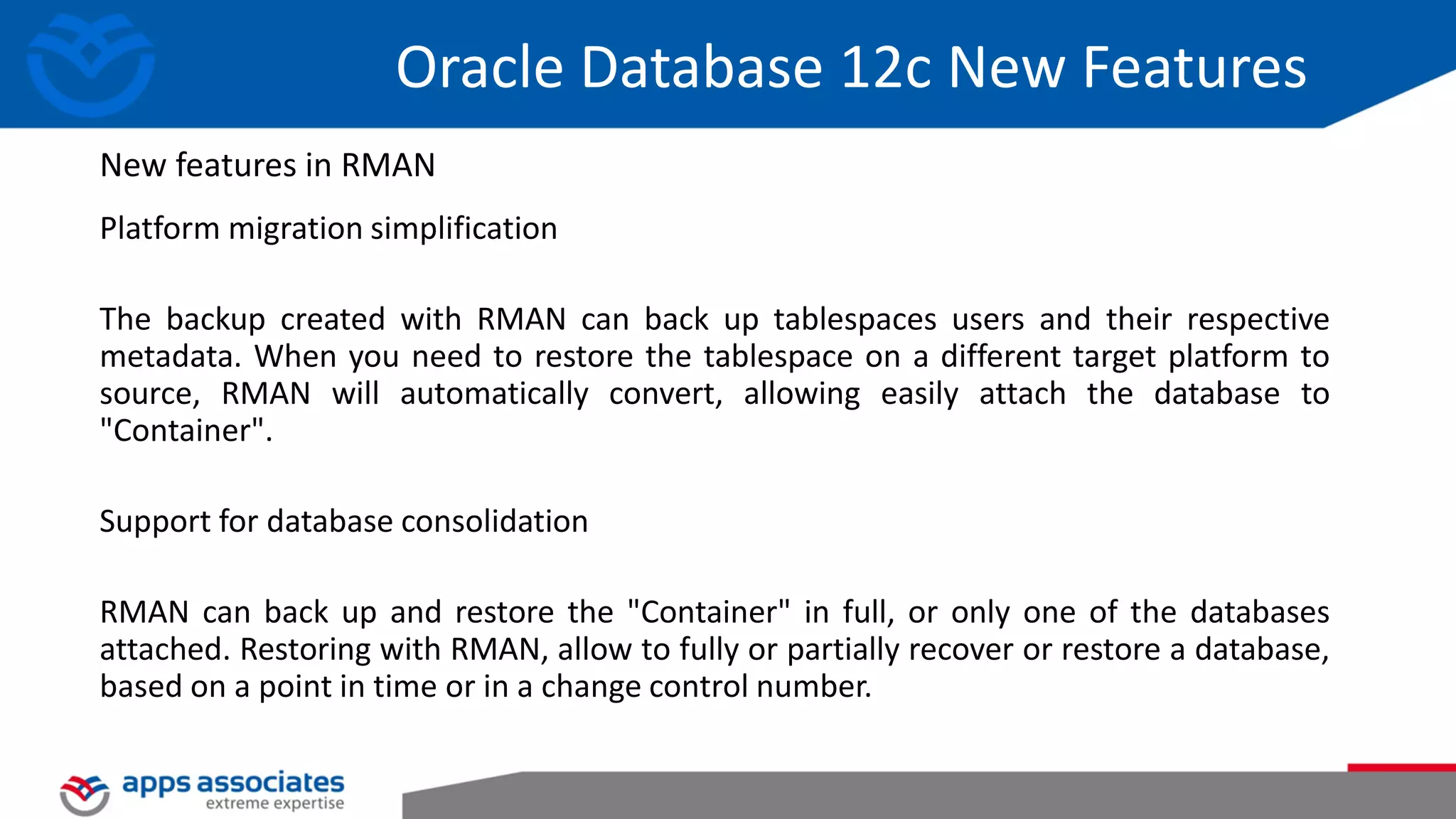 Platform migration simplification The backup created with RMAN can back up tablespaces users and their respective metadata. When you need to restore the tablespace on a different target platform to source, RMAN will automatically convert, allowing easily attach the database to "Container". Support for database consolidation RMAN can back up and restore the "Container" in full, or only one of the databases attached. Restoring with RMAN, allow to fully or partially recover or restore a database, based on a point in time or in a change control number. Oracle Database 12c New Features New features in RMAN 