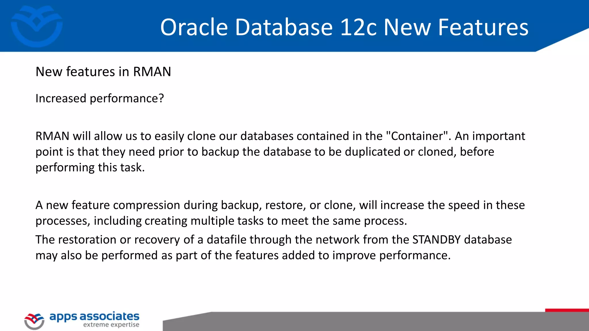 Increased performance? RMAN will allow us to easily clone our databases contained in the "Container". An important point is that they need prior to backup the database to be duplicated or cloned, before performing this task. A new feature compression during backup, restore, or clone, will increase the speed in these processes, including creating multiple tasks to meet the same process. The restoration or recovery of a datafile through the network from the STANDBY database may also be performed as part of the features added to improve performance. Oracle Database 12c New Features New features in RMAN 