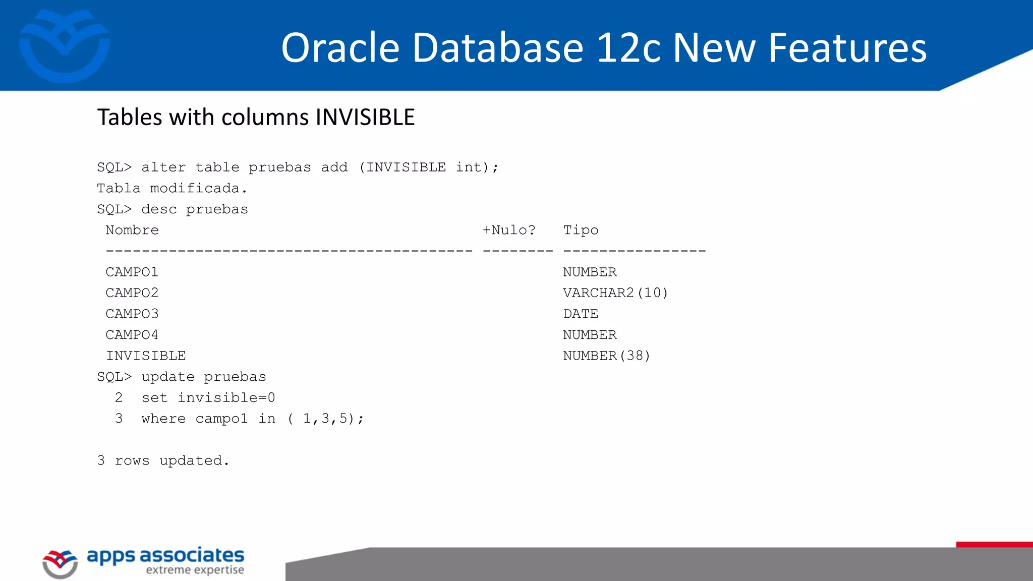 SQL> alter table pruebas add (INVISIBLE int); Tabla modificada. SQL> desc pruebas Nombre +Nulo? Tipo ----------------------------------------- -------- ---------------- CAMPO1 NUMBER CAMPO2 VARCHAR2(10) CAMPO3 DATE CAMPO4 NUMBER INVISIBLE NUMBER(38) SQL> update pruebas 2 set invisible=0 3 where campo1 in ( 1,3,5); 3 rows updated. Tables with columns INVISIBLE Oracle Database 12c New Features 