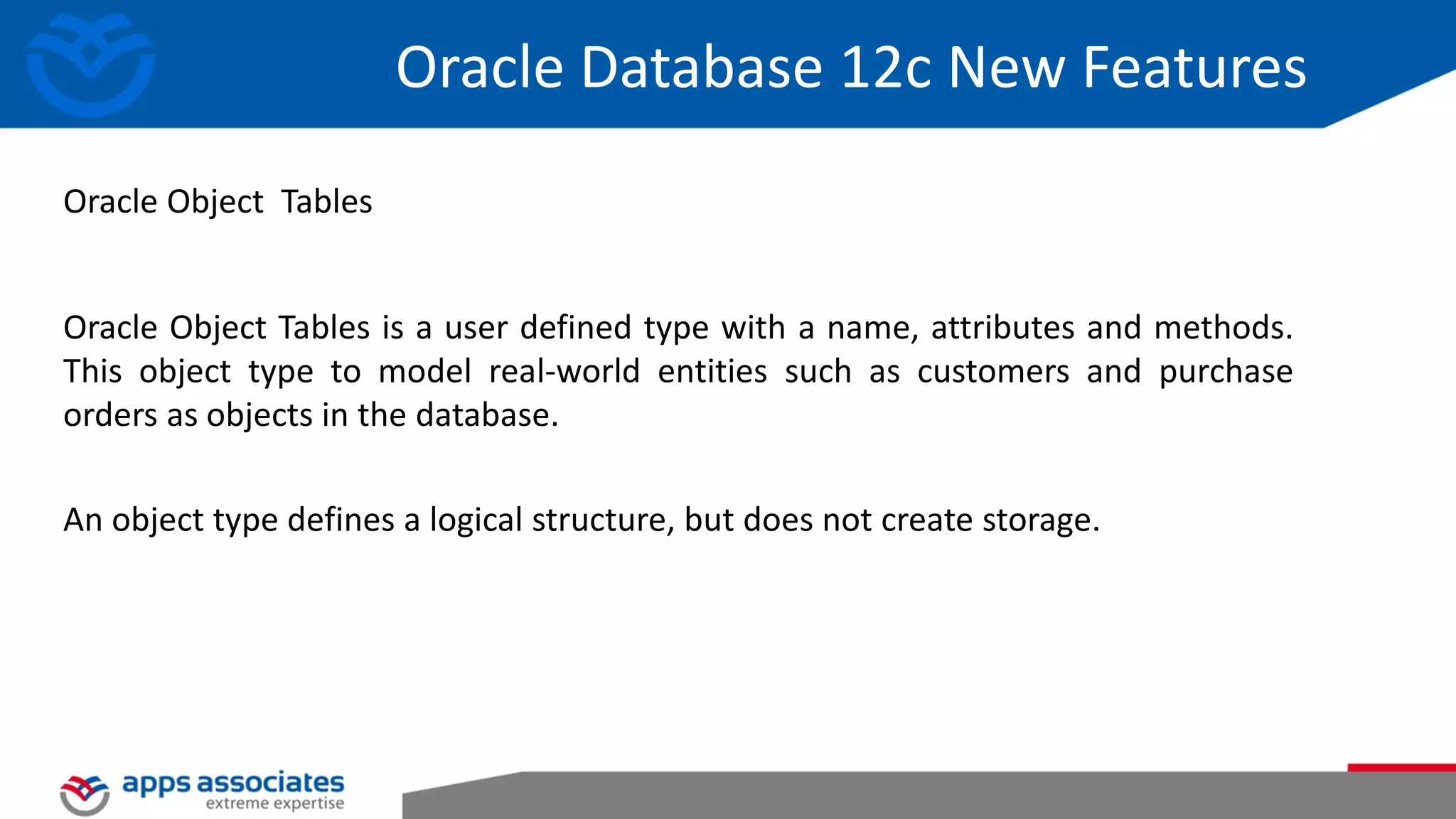 Oracle Object Tables is a user defined type with a name, attributes and methods. This object type to model real-world entities such as customers and purchase orders as objects in the database. An object type defines a logical structure, but does not create storage. Oracle Object Tables Oracle Database 12c New Features 