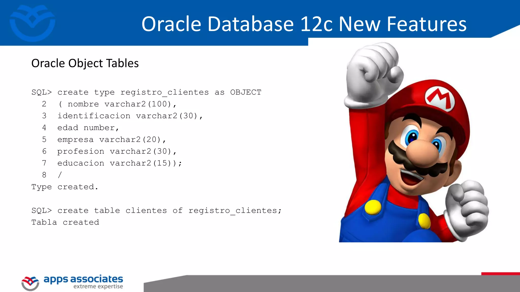 SQL> create type registro_clientes as OBJECT 2 ( nombre varchar2(100), 3 identificacion varchar2(30), 4 edad number, 5 empresa varchar2(20), 6 profesion varchar2(30), 7 educacion varchar2(15)); 8 / Type created. SQL> create table clientes of registro_clientes; Tabla created Oracle Object Tables Oracle Database 12c New Features 