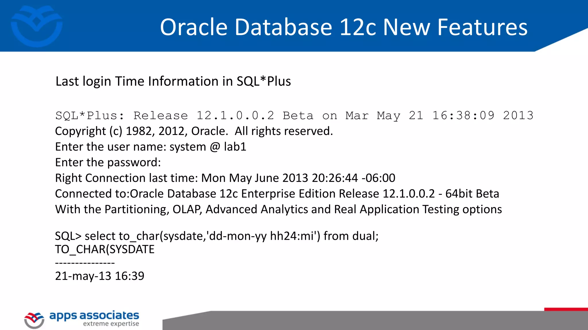 SQL*Plus: Release 12.1.0.0.2 Beta on Mar May 21 16:38:09 2013 Copyright (c) 1982, 2012, Oracle. All rights reserved. Enter the user name: system @ lab1 Enter the password: Right Connection last time: Mon May June 2013 20:26:44 -06:00 Connected to:Oracle Database 12c Enterprise Edition Release 12.1.0.0.2 - 64bit Beta With the Partitioning, OLAP, Advanced Analytics and Real Application Testing options SQL> select to_char(sysdate,'dd-mon-yy hh24:mi') from dual; TO_CHAR(SYSDATE --------------- 21-may-13 16:39 Last login Time Information in SQL*Plus Oracle Database 12c New Features 