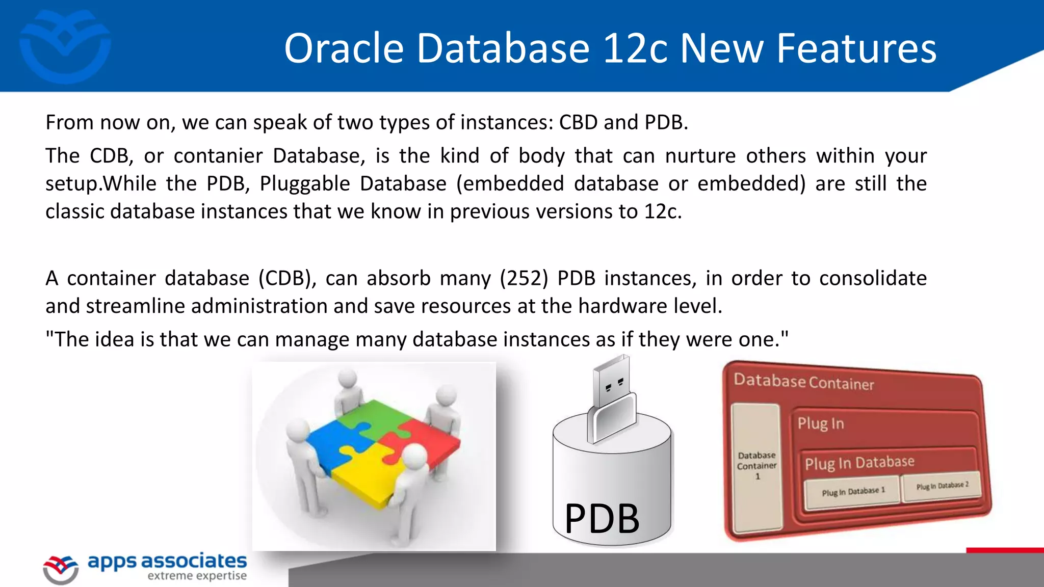 Oracle Database 12c New Features From now on, we can speak of two types of instances: CBD and PDB. The CDB, or contanier Database, is the kind of body that can nurture others within your setup.While the PDB, Pluggable Database (embedded database or embedded) are still the classic database instances that we know in previous versions to 12c. A container database (CDB), can absorb many (252) PDB instances, in order to consolidate and streamline administration and save resources at the hardware level. "The idea is that we can manage many database instances as if they were one." PDB 
