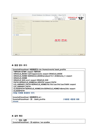 ♣ 환경 변수 추가
[oracle@localhost 바탕화면]$ vim /home/oracle/.bash_profile
TMPDIR=$TMP; export TMPDIR
ORACLE_BASE=/u01/app/oracle; export ORACLE_BASE
ORACLE_HOME=$ORACLE_BASE/product/12.1.0/dbhome_1; export
ORACLE_HOME
ORACLE_SID=orcl; export ORACLE_SID
PATH=$ORACLE_HOME/bin:$PATH; export PATH
LD_LIBRARY_PATH=$ORACLE_HOME/lib:/lib:/usr/lib:/usr/lib64; export
LD_LIBRARY_PATH
CLASSPATH=$ORACLE_HOME/jlib:$ORACLE_HOME/rdbms/jlib; export
CLASSPATH
//파일 아래에 환경변수 추가
[oracle@localhost 바탕화면]$ cd ~
[oracle@localhost ~]$ . .bash_profile //새로운 세팅에 대해
reload
♣ 설치 확인
- SQL 실행
[oracle@localhost ~]$ sqlplus / as sysdba
 