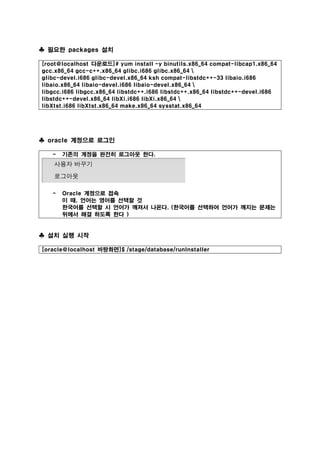 ♣ 필요한 packages 설치
[root@localhost 다운로드]# yum install -y binutils.x86_64 compat-libcap1.x86_64
gcc.x86_64 gcc-c++.x86_64 glibc.i686 glibc.x86_64 
glibc-devel.i686 glibc-devel.x86_64 ksh compat-libstdc++-33 libaio.i686
libaio.x86_64 libaio-devel.i686 libaio-devel.x86_64 
libgcc.i686 libgcc.x86_64 libstdc++.i686 libstdc++.x86_64 libstdc++-devel.i686
libstdc++-devel.x86_64 libXi.i686 libXi.x86_64 
libXtst.i686 libXtst.x86_64 make.x86_64 sysstat.x86_64
♣ oracle 계정으로 로그인
- 기존의 계정을 완전히 로그아웃 한다.
- Oracle 계정으로 접속
이 때, 언어는 영어를 선택할 것
한국어를 선택할 시 언어가 깨져서 나온다. (한국어를 선택하여 언어가 깨지는 문제는
뒤에서 해결 하도록 한다 )
♣ 설치 실행 시작
[oracle@localhost 바탕화면]$ /stage/database/runInstaller
 