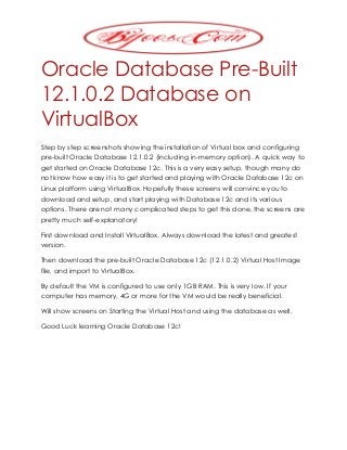 Oracle Database Pre-Built
12.1.0.2 Database on
VirtualBox
Step by step screenshots showing the installation of Virtual box and configuring
pre-built Oracle Database 12.1.0.2 (including in-memory option). A quick way to
get started on Oracle Database 12c. This is a very easy setup, though many do
not know how easy it is to get started and playing with Oracle Database 12c on
Linux platform using VirtualBox. Hopefully these screens will convince you to
download and setup, and start playing with Database 12c and its various
options. There are not many complicated steps to get this done, the screens are
pretty much self-explanatory!
First download and Install VirtualBox. Always download the latest and greatest
version.
Then download the pre-built Oracle Database 12c (12.1.0.2) Virtual Host Image
file, and import to VirtualBox.
By default the VM is configured to use only 1GB RAM. This is very low. If your
computer has memory, 4G or more for the VM would be really beneficial.
Will show screens on Starting the Virtual Host and using the database as well.
Good Luck learning Oracle Database 12c!
 