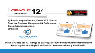 By Ronald Vargas Quesada, Oracle ACE Director
Expertise Database Management & Performance
Oracledbacr.blogspot.com
@rovaque
Oracle Database 12C R2. Manejo de estrategia de implementación para contenedores de
BD en arquitecturas Single & Multitenant. Recomendaciones y Planificación.
 