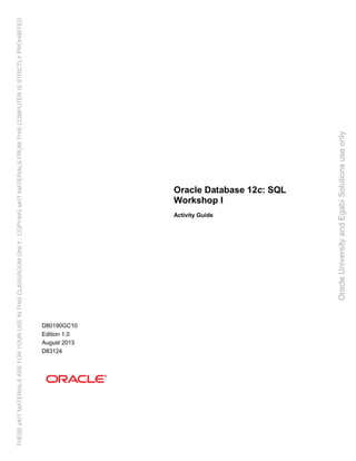 Oracle Database 12c: SQL
Workshop I
Activity Guide
D80190GC10
Edition 1.0
August 2013
D83124
OracleUniversityandEgabiSolutionsuseonly
THESEeKITMATERIALSAREFORYOURUSEINTHISCLASSROOMONLY.COPYINGeKITMATERIALSFROMTHISCOMPUTERISSTRICTLYPROHIBITED
 