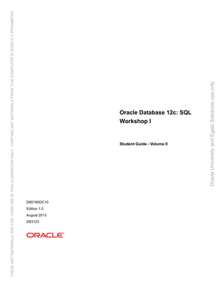 Oracle Database 12c: SQL
Workshop I
Student Guide - Volume II
D80190GC10
Edition 1.0
August 2013
D83123
OracleUniversityandEgabiSolutionsuseonly
THESEeKITMATERIALSAREFORYOURUSEINTHISCLASSROOMONLY.COPYINGeKITMATERIALSFROMTHISCOMPUTERISSTRICTLYPROHIBITED
 