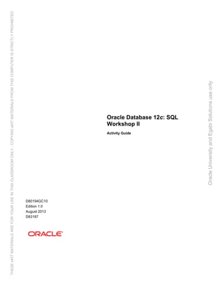 Oracle Database 12c: SQL
Workshop II
Activity Guide
D80194GC10
Edition 1.0
August 2013
D83187
OracleUniversityandEgabiSolutionsuseonly
THESEeKITMATERIALSAREFORYOURUSEINTHISCLASSROOMONLY.COPYINGeKITMATERIALSFROMTHISCOMPUTERISSTRICTLYPROHIBITED
 