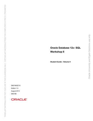 Oracle Database 12c: SQL
Workshop II
Student Guide - Volume II
D80194GC10
Edition 1.0
August 2013
D83186
OracleUniversityandEgabiSolutionsuseonly
THESEeKITMATERIALSAREFORYOURUSEINTHISCLASSROOMONLY.COPYINGeKITMATERIALSFROMTHISCOMPUTERISSTRICTLYPROHIBITED
 