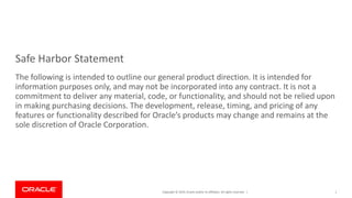 Copyright © 2019, Oracle and/or its affiliates. All rights reserved. |
Safe Harbor Statement
The following is intended to outline our general product direction. It is intended for
information purposes only, and may not be incorporated into any contract. It is not a
commitment to deliver any material, code, or functionality, and should not be relied upon
in making purchasing decisions. The development, release, timing, and pricing of any
features or functionality described for Oracle’s products may change and remains at the
sole discretion of Oracle Corporation.
1
 