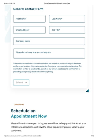 First Name* Last Name*
Email Address* Job Title*
General Contact Form
Company Name
Please let us know how we can help you
*beastute.com needs the contact information you provide to us to contact you about our
products and services. You may unsubscribe from these communications at anytime. For
information on how to unsubscribe, as well as our privacy practices and commitment to
protecting your privacy, check out our Privacy Policy.
Submit 
Contact Us
Schedule an
Appointment Now
Meet with an Astute expert today, we would love to help you think about your
enterprise applications, and how the cloud can deliver greater value to your
customers.
9/10/25, 12:44 PM Oracle Database 23ai Brings AI to Your Data
https://www.beastute.com/en-us/solutions/oracle-database-23ai 10/12
 