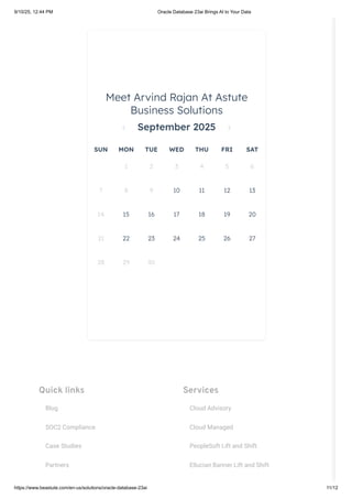 Quick links
Blog
SOC2 Compliance
Case Studies
Partners
Services
Cloud Advisory
Cloud Managed
PeopleSoft Lift and Shift
Ellucian Banner Lift and Shift
Meet Arvind Rajan At Astute
Business Solutions
September 2025
SUN MON TUE WED THU FRI SAT
1 2 3 4 5 6
7 8 9 10 11 12 13
14 15 16 17 18 19 20
21 22 23 24 25 26 27
28 29 30
9/10/25, 12:44 PM Oracle Database 23ai Brings AI to Your Data
https://www.beastute.com/en-us/solutions/oracle-database-23ai 11/12
 