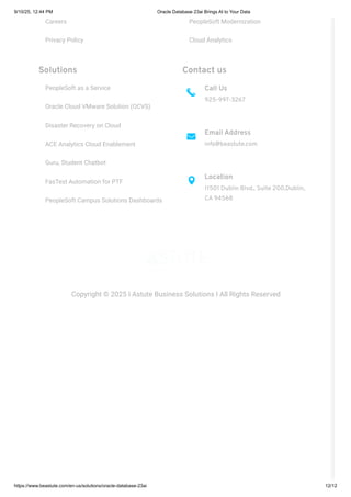 Careers
Privacy Policy
PeopleSoft Modernization
Cloud Analytics
Solutions
PeopleSoft as a Service
Oracle Cloud VMware Solution (OCVS)
Disaster Recovery on Cloud
ACE Analytics Cloud Enablement
Guru, Student Chatbot
FasTest Automation for PTF
PeopleSoft Campus Solutions Dashboards
Contact us
Call Us
925-997-3267
Email Address
info@beastute.com
Location
11501 Dublin Blvd., Suite 200,Dublin,
CA 94568
Copyright © 2025 I Astute Business Solutions I All Rights Reserved
9/10/25, 12:44 PM Oracle Database 23ai Brings AI to Your Data
https://www.beastute.com/en-us/solutions/oracle-database-23ai 12/12
 