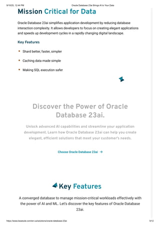 Mission Critical for Data
Oracle Database 23ai simplifies application development by reducing database
interaction complexity. It allows developers to focus on creating elegant applications
and speeds up development cycles in a rapidly changing digital landscape.
Key Features
Shard better, faster, simpler
Caching data made simple
Making SQL execution safer
Discover the Power of Oracle
Database 23ai.
Unlock advanced AI capabilities and streamline your application
development. Learn how Oracle Database 23ai can help you create
elegant, efficient solutions that meet your customer’s needs.
Choose Oracle Database 23ai 
Key Features
A converged database to manage mission-critical workloads effectively with
the power of AI and ML. Let’s discover the key features of Oracle Database
23ai.
9/10/25, 12:44 PM Oracle Database 23ai Brings AI to Your Data
https://www.beastute.com/en-us/solutions/oracle-database-23ai 5/12
 