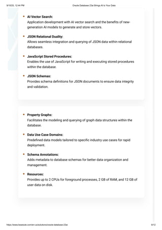 AI Vector Search:
Application development with AI vector search and the benefits of new-
generation AI models to generate and store vectors.
JSON Relational Duality:
Allows seamless integration and querying of JSON data within relational
databases.
JavaScript Stored Procedures:
Enables the use of JavaScript for writing and executing stored procedures
within the database.
JSON Schemas:
Provides schema definitions for JSON documents to ensure data integrity
and validation.
Property Graphs:
Facilitates the modeling and querying of graph data structures within the
database.
Data Use Case Domains:
Predefined data models tailored to specific industry use cases for rapid
deployment.
Schema Annotations:
Adds metadata to database schemas for better data organization and
management.
Resources:
Provides up to 2 CPUs for foreground processes, 2 GB of RAM, and 12 GB of
user data on disk.
9/10/25, 12:44 PM Oracle Database 23ai Brings AI to Your Data
https://www.beastute.com/en-us/solutions/oracle-database-23ai 6/12
 
