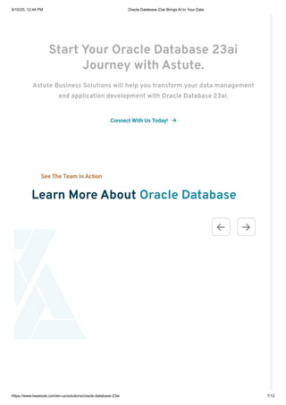 Start Your Oracle Database 23ai
Journey with Astute.
Astute Business Solutions will help you transform your data management
and application development with Oracle Database 23ai.
Connect With Us Today! 
See The Team In Action
Learn More About Oracle Database
 
9/10/25, 12:44 PM Oracle Database 23ai Brings AI to Your Data
https://www.beastute.com/en-us/solutions/oracle-database-23ai 7/12
 