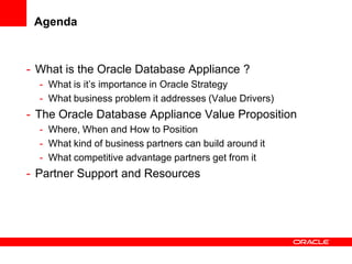 Agenda



- What is the Oracle Database Appliance ?
  - What is it’s importance in Oracle Strategy
  - What business problem it addresses (Value Drivers)
- The Oracle Database Appliance Value Proposition
  - Where, When and How to Position
  - What kind of business partners can build around it
  - What competitive advantage partners get from it
- Partner Support and Resources
 