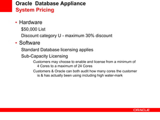 Oracle Database Appliance
System Pricing

• Hardware
  $50,000 List
  Discount category U - maximum 30% discount
• Software
  Standard Database licensing applies
  Sub-Capacity Licensing
       Customers may choose to enable and license from a minimum of
         4 Cores to a maximum of 24 Cores
       Customers & Oracle can both audit how many cores the customer
         is & has actually been using including high water-mark
 