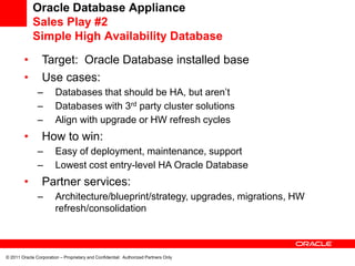 Oracle Database Appliance
             Sales Play #2
             Simple High Availability Database

         •       Target: Oracle Database installed base
         •       Use cases:
               –        Databases that should be HA, but aren’t
               –        Databases with 3rd party cluster solutions
               –        Align with upgrade or HW refresh cycles
         •       How to win:
               –        Easy of deployment, maintenance, support
               –        Lowest cost entry-level HA Oracle Database
         •       Partner services:
               –        Architecture/blueprint/strategy, upgrades, migrations, HW
                        refresh/consolidation



© 2011 Oracle Corporation – Proprietary and Confidential: Authorized Partners Only
 