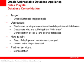 Oracle Unbreakable Database Appliance
              Sales Play #4:
              Database Consolidation

          •        Target:
                 –       Oracle Database installed base
          •        Use cases:
                 –       Customers running many underutilized departmental databases
                 –       Customers who are suffering from “VM sprawl”
                 –       Consolidation of Tier 2 (and below) databases
          •        How to win:
                 –       Ease of deployment, maintenance, support
                 –       Lowest initial acquisition cost
          •        Partner services:
                 –       Consolidation



© 2011 Oracle Corporation – Proprietary and Confidential: Authorized Partners Only
 