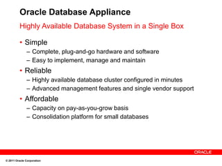 Oracle Database Appliance
         Highly Available Database System in a Single Box

         • Simple
              – Complete, plug-and-go hardware and software
              – Easy to implement, manage and maintain
         • Reliable
              – Highly available database cluster configured in minutes
              – Advanced management features and single vendor support
         • Affordable
              – Capacity on pay-as-you-grow basis
              – Consolidation platform for small databases




© 2011 Oracle Corporation
 