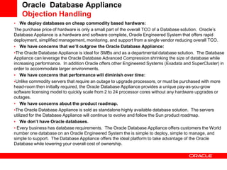 Oracle Database Appliance
    Objection Handling
• We deploy databases on cheap commodity based hardware:
The purchase price of hardware is only a small part of the overall TCO of a Database solution. Oracle’s
Database Appliance is a hardware and software complete, Oracle Engineered System that offers rapid
deployment, simplified management, monitoring, and support from a single vendor reducing overall TCO.
• We have concerns that we’ll outgrow the Oracle Database Appliance:
•The Oracle Database Appliance is ideal for SMBs and as a departmental database solution. The Database
Appliance can leverage the Oracle Database Advanced Compression shrinking the size of database while
increasing performance. In addition Oracle offers other Engineered Systems (Exadata and SuperCluster) in
order to accommodate larger environments.
• We have concerns that performance will diminish over time:
•Unlike commodity servers that require an outage to upgrade processors, or must be purchased with more
head-room then initially required, the Oracle Database Appliance provides a unique pay-as-you-grow
software licensing model to quickly scale from 2 to 24 processor cores without any hardware upgrades or
outages.
• We have concerns about the product roadmap.
•The Oracle Database Appliance is sold as standalone highly available database solution. The servers
utilized for the Database Appliance will continue to evolve and follow the Sun product roadmap.
• We don’t have Oracle databases.
• Every business has database requirements. The Oracle Database Appliance offers customers the World
number one database on an Oracle Engineered System the is simple to deploy, simple to manage, and
simple to support. The Database Appliance offers the ideal platform to take advantage of the Oracle
Database while lowering your overall cost of ownership.
 