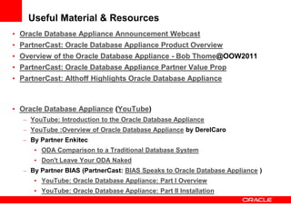 Useful Material & Resources
• Oracle Database Appliance Announcement Webcast
• PartnerCast: Oracle Database Appliance Product Overview
• Overview of the Oracle Database Appliance - Bob Thome@OOW2011
• PartnerCast: Oracle Database Appliance Partner Value Prop
• PartnerCast: Althoff Highlights Oracle Database Appliance



• Oracle Database Appliance (YouTube)
   – YouTube: Introduction to the Oracle Database Appliance
   – YouTube :Overview of Oracle Database Appliance by DerelCaro
   – By Partner Enkitec
      • ODA Comparison to a Traditional Database System
      • Don't Leave Your ODA Naked
   – By Partner BIAS (PartnerCast: BIAS Speaks to Oracle Database Appliance )
      • YouTube: Oracle Database Appliance: Part I Overview
      • YouTube: Oracle Database Appliance: Part II Installation
 