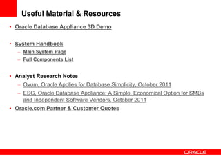 Useful Material & Resources
• Oracle Database Appliance 3D Demo


• System Handbook
  – Main System Page
  – Full Components List


• Analyst Research Notes
  – Ovum, Oracle Applies for Database Simplicity, October 2011
  – ESG, Oracle Database Appliance: A Simple, Economical Option for SMBs
    and Independent Software Vendors, October 2011
• Oracle.com Partner & Customer Quotes
 