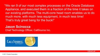 “We ran 9 of our most complex processes on the Oracle Database
    Appliance, and executed them in a fraction of the time it takes on
    our existing platforms. The multi-core head room enables us to do
    much more, with much less equipment, in much less time!
    That’s truly great bang for the buck!”

    Jason Scinocca
    Chief Technology Officer, CallSource Inc.




© 2011 Oracle Corporation
 