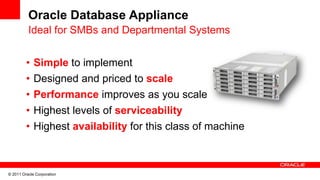 Oracle Database Appliance
          Ideal for SMBs and Departmental Systems


         •   Simple to implement
         •   Designed and priced to scale
         •   Performance improves as you scale
         •   Highest levels of serviceability
         •   Highest availability for this class of machine



© 2011 Oracle Corporation
 