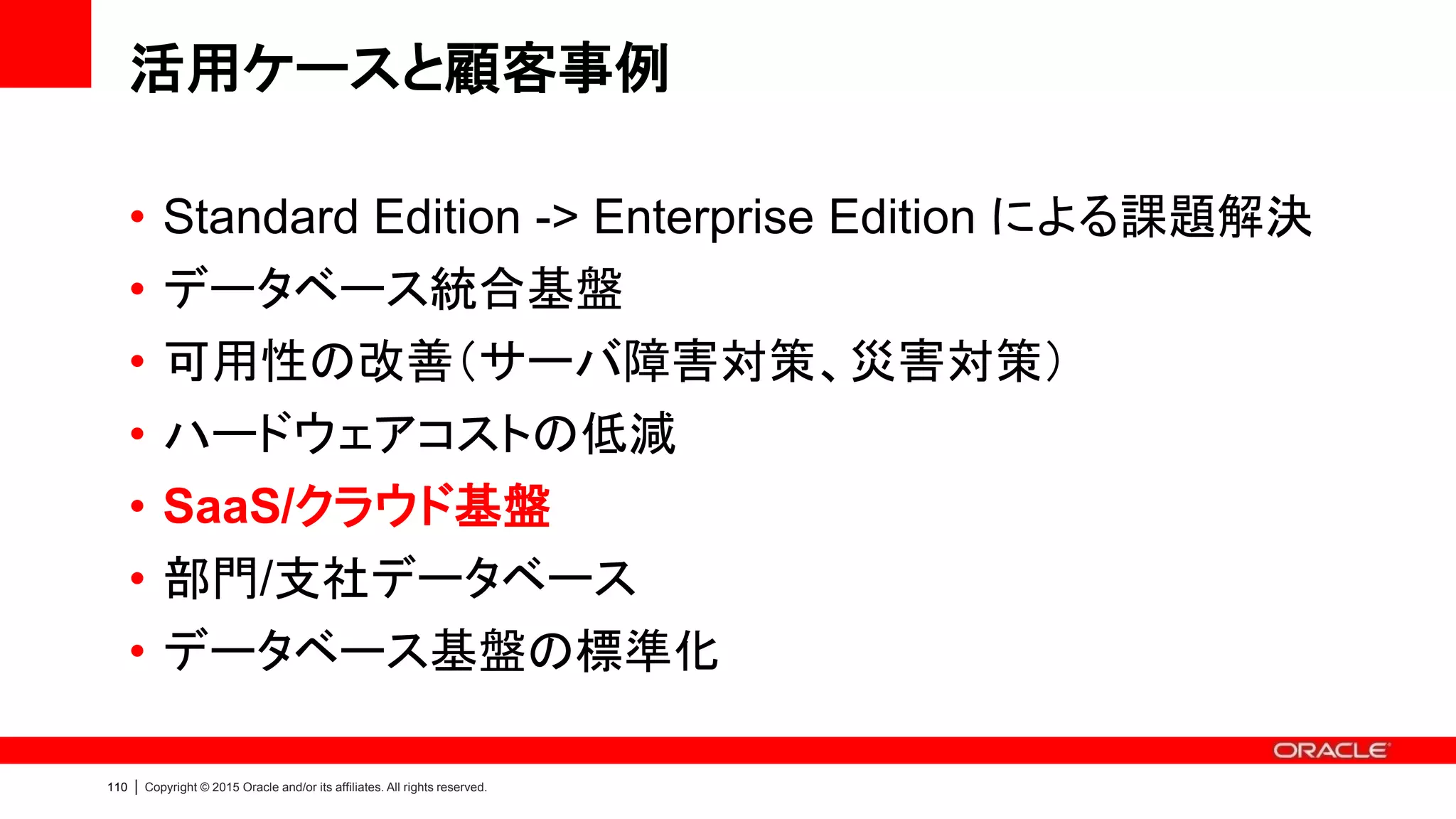 113 | Copyright © 2015 Oracle and/or its affiliates. All rights reserved.
SaaS/クラウド基盤に求められる要件
• 経済性/拡張性
– 十分なハードウェアスペックを備え、HW
を変更せずに拡張が可能
– それに応じた投資が可能
• Capasity-On-Demand ライセンス
• 可用性
– 冗長化されたハードウェア
– ソフトウェアによる可用性の担保
• サーバ障害：RAC / RAC One Node
• データ保護：Data Guard
• 人的エラー：Flashback Technology
• Backup/Recovery：RMAN
• 運用性/サポート
– Enterprise Manager による高度かつ容
易なデータベース管理
– ワンストップ・サポート
• セキュリティ
– 多様な顧客データが格納されていること
から、セキュリティ対策が必須
• データ暗号化：Advanced Security
• アクセス制御：Database Vault
スモールスタートが必須、外部向けであることから高いシステム要件
 