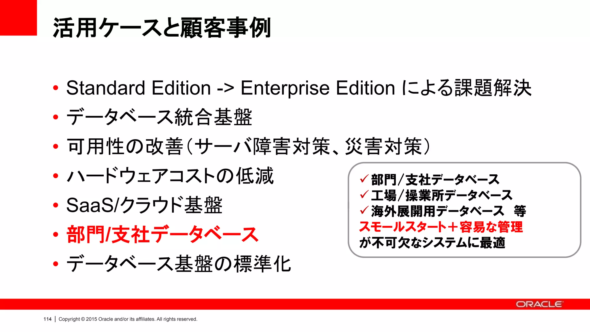 Copyright © 2015, Oracle and/or its affiliates. All rights reserved.117
 短期間での導入が可能であること
 最小限のライセンス費用でスモー
ルスタートできること
 同等構成の汎用サーバと比べて
低コストであること
 ハードウェアとソフトウェアの構成
一式をオラクルが動作保証してい
ること
Why ODA
顧客事例：富士通テン様
ASEAN地域拠点で利用する Oracle EBS のDB基盤として ODA を採用
Global Central WareHouse
(Exadata)
Systemwalker
(富士通製システム管理製品)
海外拠点用ERP
(EBS on ODA)
他業務システム
Oracle Data
Integrator
Customer Voice
ODA によるデータベース基盤は最短で構築でき、海外事業のス
ピーディな展開にIT面から貢献している。今後、北米拠点の
Oracle EBS のシステム基盤も ODA に移行することを検討して
いる
https://blogs.oracle.com/oracle4engineer/entry/oda_customer_fujitsu_ten
 