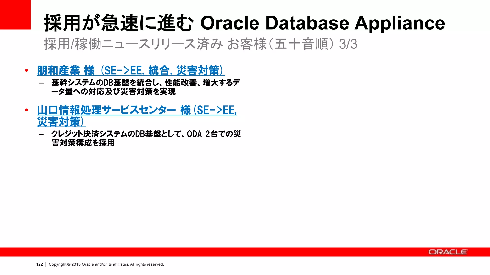 12
7
Copyright © 2015, Oracle and/or its affiliates. All rights reserved.
こんなケースにご検討ください
• パフォーマンスに課題がある
• 可用性対策が十分ではない
• データベース・システムの管理が大変
– バラバラなベンダー製品を組み合わせることによる苦労
– 運用監視、パッチ管理、ストレージ管理 等
• 初期コストを抑えてスモールスタートが必要
• 小規模なデータベースが乱立している
• より高度なシステム要件に対応しなければならない
– セキュリティ、データ保護（災害対策）、無停止でのメンテナンス 等
 