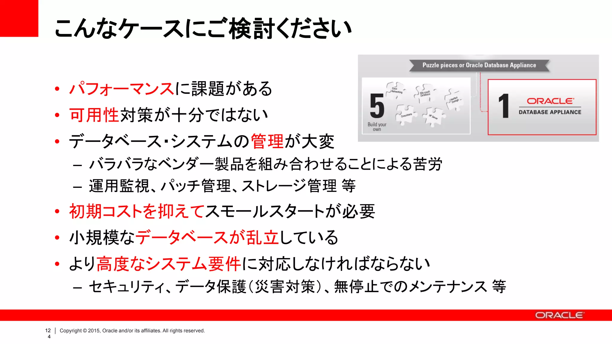 12
8
Copyright © 2015, Oracle and/or its affiliates. All rights reserved.
選択される理由
• Engineered Systems である
– シンプルに高可用性、高いコストパフォーマンス、リスク低減
– “Build vs. Buy”：一から作るよりも買ってきた方が賢い選択
• Oracle Database Enterprise Edition が使える
– スモールスタート：Capacity-On-Demand ライセンス
– Enterprise Edition を採用できるシステムレンジが大幅に拡大
中堅企業の基幹システムだけでなく、
大手企業の部門・拠点システムでも数多く導入されています
 