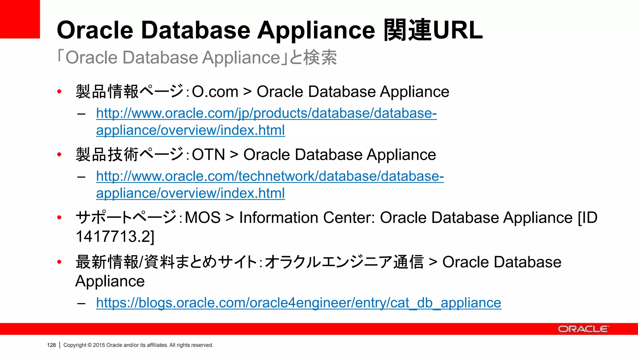 132 | Copyright © 2015 Oracle and/or its affiliates. All rights reserved.
Oracle Database Appliance 関連URL
• Oracle Database Appliance FAQ：よくあるご質問
– https://blogs.oracle.com/oracle4engineer/entry/column_oda_faq
• 【デモ】Oracle Database Appliance：初期構築デモ（Oracle Appliance
Manager）
– https://blogs.oracle.com/oracle4engineer/entry/material_oda_demo_deploy
• 【デモ】Oracle Database Appliance：ワンコマンドでのパッチ適用
– https://blogs.oracle.com/oracle4engineer/entry/material_oda_demo_patch
• 【デモ】Oracle Database Appliance：Oracle Home / Databaseの管理
– https://blogs.oracle.com/oracle4engineer/entry/material_oda_demo_home
オラクルエンジニア通信に掲載している資料抜粋
 