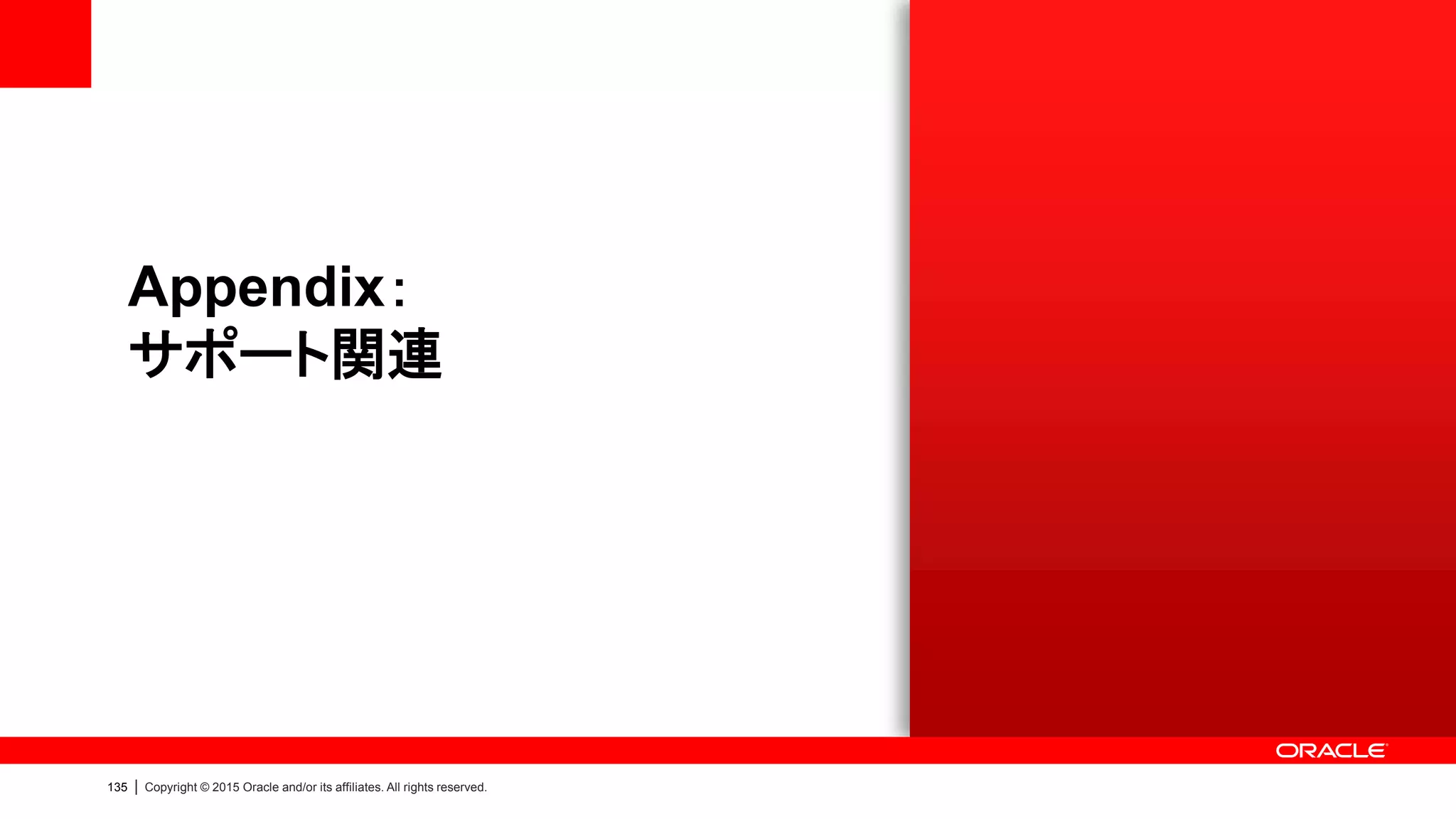 137 | Copyright © 2015 Oracle and/or its affiliates. All rights reserved.
Oracle Premier Support
2種類のサポート・サービスで製品全体をサポート
Premier Support for Software Premier Support for Systems
Database Software
 Oracle Database を含むソフトウェアが対象
 24時間265日、Webや電話によるテクニカルサポート
 重要度1の問題に関して24時間365日の1時間以内
のリモート対応
OS & Hardware
 ハードウェア、OS（Oracle Linux）が対象
 24時間365日、Webや電話によるテクニカルサポート
 重要度1の問題に関して24時間365日の2時間以内
のオンサイト対応（拠点から40キロ圏内の場合）
OS
Hardware
Software Premier Support
for Software
Premier Support
for Systems
 