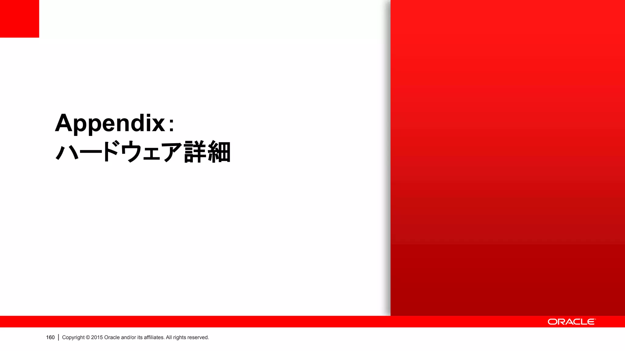 152 | Copyright © 2015 Oracle and/or its affiliates. All rights reserved.
Oracle Database Appliance X5-2
ハードウェア・スペック
Oracle Database Appliance X5-2
システム構成 2台のサーバと1台のストレージ・シェルフ (拡張時：2台目のストレージ・シェルフ追加)
CPU Intel® Xeon® Processor E5-2699 v3 (2.3GHz, 18Core)
CPUコア数 (2台合計) 72Core (18Core x 2基 x 2台)
メモリ (2台合計) 512GB - 1536GB (MAX) / DDR4
HDD 64TB (7.2K rpm SAS-3 4TB x 16本) / 128TB (拡張時, 32本)
使用可能容量 21.3TB (三重ミラー) / 32TB (二重ミラー) ※拡張時2倍
SSD (2タイプ搭載) 800GB (200GB x 4本) / 1.6TB (拡張時, 8本) | 1.6TB (400GB x 4本) / 3.2TB (拡張時, 8本)
System Disk (1台) 600GB x 2本 (10K rpm SAS-2, ミラー化)
ネットワーク (1台) 10GBASE-T x 4
インターコネクト (1台) QDR InfiniBand (40Gb/s)
ストレージネットワーク SAS-2
サイズ 6RU / 10RU (拡張時)
 