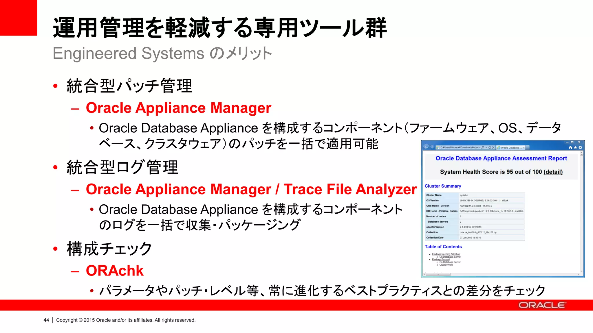 47 | Copyright © 2015 Oracle and/or its affiliates. All rights reserved.
運用管理を軽減する専用ツール群
• OAKCLI を利用して、Oracle Database Appliance の操作を行います
– Oracle Appliance Manager (OAKCLI) Reference
Oracle Appliance Manager (OAKCLI)
sub-command (抜粋) 説明
create / delete Oracle Home / Database の作成及び削除
manage diagcollect 各コンポーネントのログを収集
show version 各コンポーネントのバージョン確認
stordiag ディスクの健全性を確認
update ODA Bundle Patch の適用
validate システム健全性の確認
Terminal
[root@oak1 ~]# /opt/oracle/oak/bin/oakcli sub-command …
 