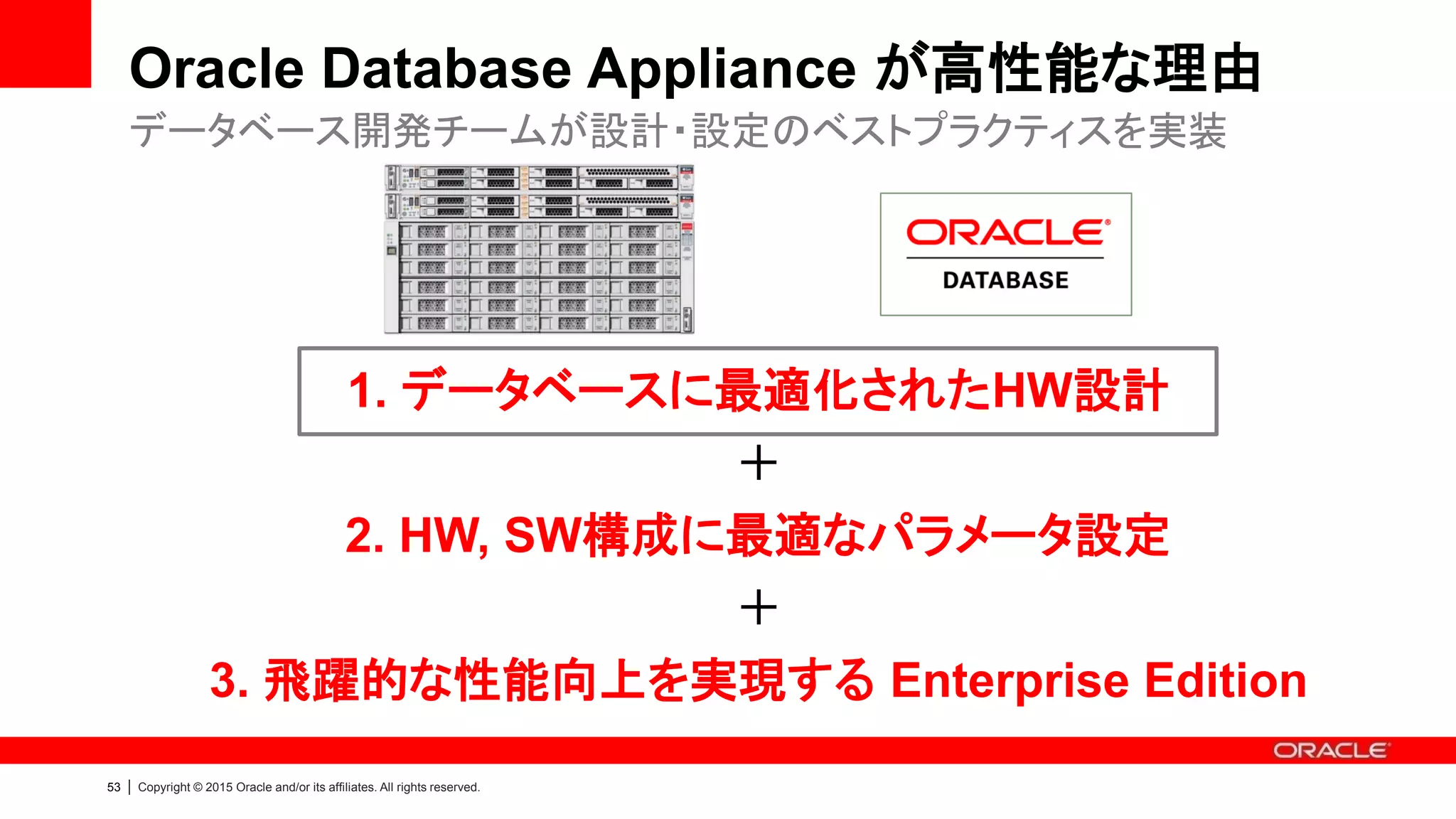 56 | Copyright © 2015 Oracle and/or its affiliates. All rights reserved.
Oracle Database Appliance が高性能な理由
利用用途 利用可能容量 性能値 (拡張時2倍) 備考
メモリ 1次キャッシュ 256 GB - 768 GB (1台)
512 GB - 1536 GB (2台)
N/A メモリ拡張可能
SSD (1) REDOログ 248 GB
496 GB (拡張時)
[IOPS(Read/Write)]
200K, 125K
[Bandwidth(Read/Write)]
3GB/s, 1.5GB/s
* Latency: 100-300 μs
REDOログ専用
SSD (2) 2次キャッシュ
データファイル
746 GB
1492 GB (拡張時)
[IOPS(Read/Write)]
150K, 75K
[Bandwidth(Read/Write)]
3GB/s, 1.5GB/s
* Latency: 1-2 ms
IOPSが求められる
OLTP系システムの場合、
2次キャッシュやデータフ
ァイルを配置
HDD (外周) データファイル * 冗長性/パターンによる [IOPS]
1500
[Bandwidth]
3GB/s
* Latency: 8-14 ms
スループットが求められ
るDSS/バッチ系の場合、
通常通りデータファイル
を配置
HDD (内周) アーカイブログ
ディスク構成
* Administration and Reference Guide > Database Sizing for Oracle Database Appliance
http://www.oracle.com/technetwork/database/database-appliance/documentation/index.html
 