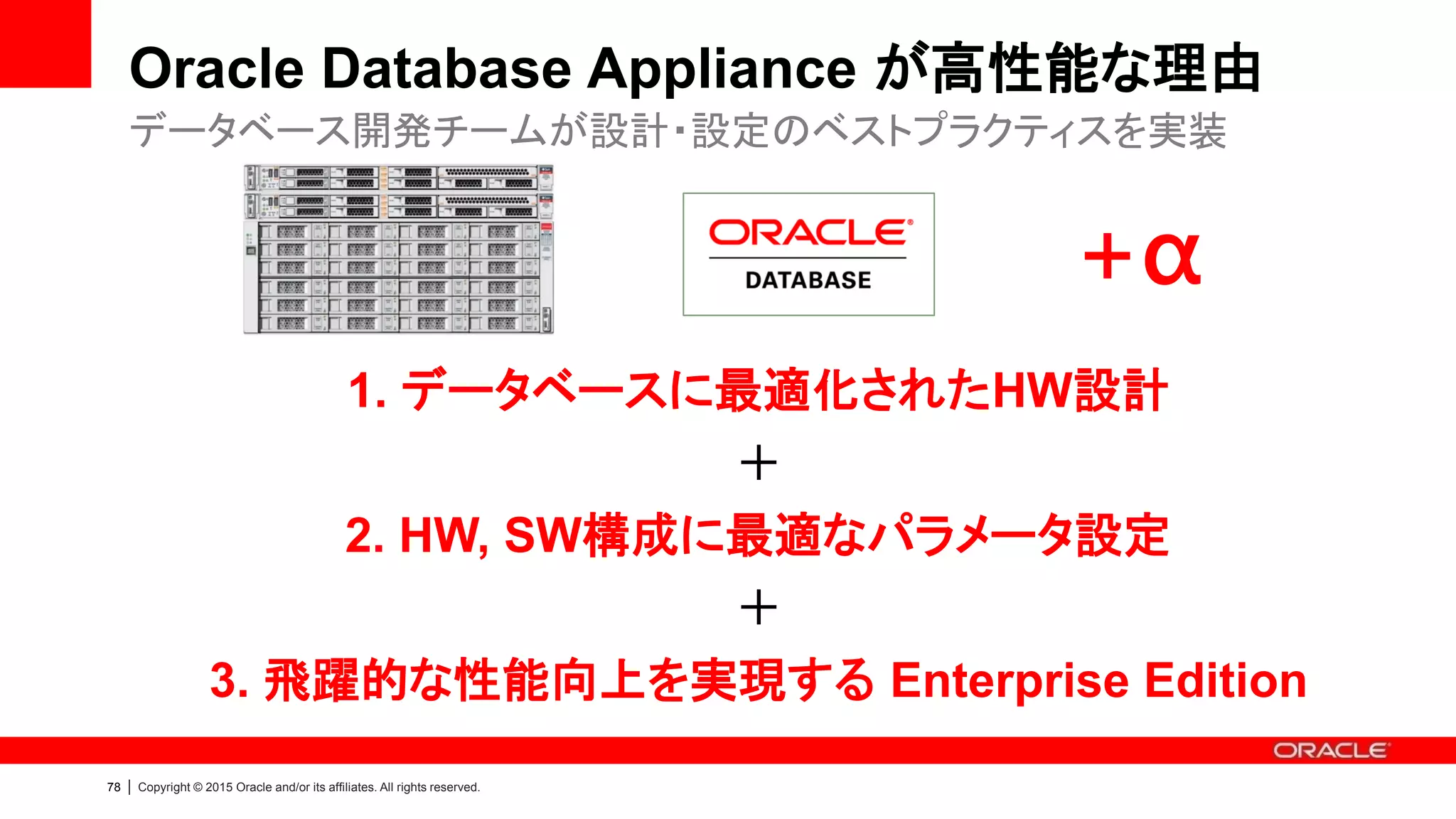 77 | Copyright © 2015 Oracle and/or its affiliates. All rights reserved.
ODA Fast Flash Cache
• バッファ・キャッシュ拡張
– メモリの拡張領域として利用
– SSD処理が効果的なOLTP処理関連の
データ・ブロックを効率よく格納
– DB Smart Flash Cache 同様
– ODA Fast Flash Cache では、
RAC ノード間でキャッシュ共有を行うよう
機能拡張され、さらなる性能向上を実現
• ALL DB on SSD
– 全てのデータベース・ファイルをSSDへ格納
– 標準800GB、最大1.6TB（ストレージ拡張時）
SSDによるトランザクション性能のさらなる向上｜用途を選択可能
No
Cache
Local
Cache
ODA
Flash
Cache
6X Speedup
Only ODA
 