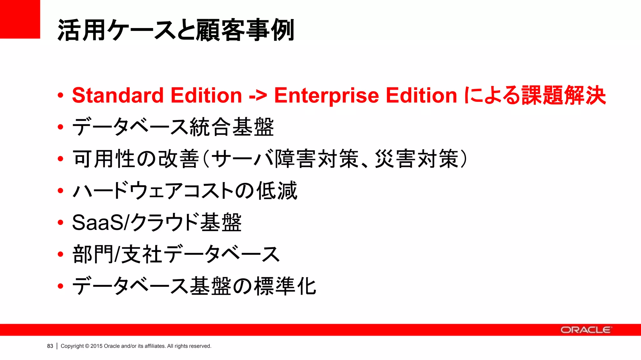 82 | Copyright © 2015 Oracle and/or its affiliates. All rights reserved.
数多くのお客様が重要なシステムには
Standard Edition ではなく
Enterprise Edition + ODA を選択されています
ODA により高性能・高機能の Enterprise Edition をスモールスタート
 