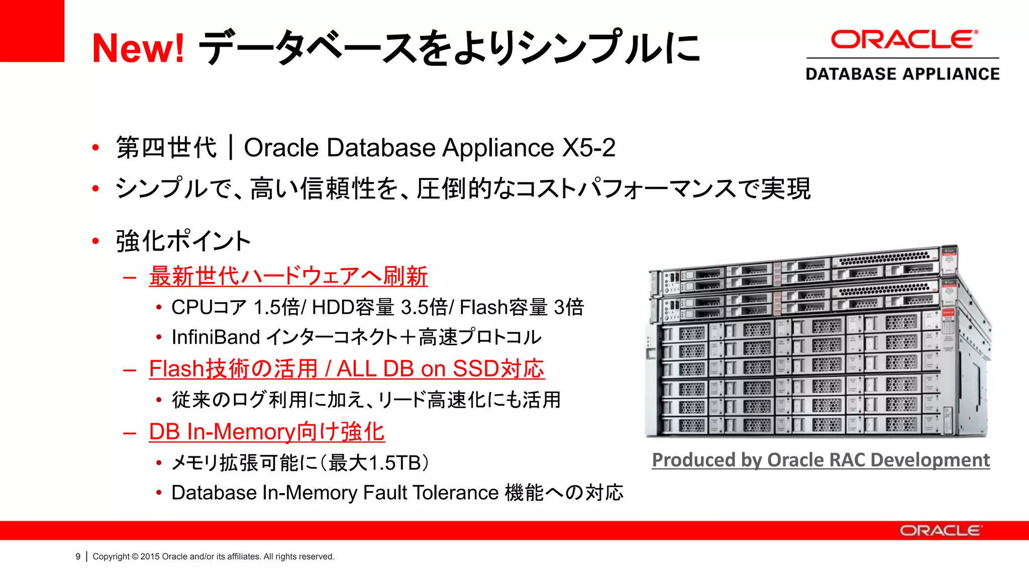 9 | Copyright © 2015 Oracle and/or its affiliates. All rights reserved.
New! データベースをよりシンプルに
• 第四世代｜Oracle Database Appliance X5-2
• シンプルで、高い信頼性を、圧倒的なコストパフォーマンスで実現
• 強化ポイント
– 最新世代ハードウェアへ刷新
• CPUコア 1.5倍 / HDD容量 3.5倍 / Flash容量 3倍
• InfiniBand インターコネクト＋高速プロトコル
– Flash技術の活用 / ALL DB on SSD対応
• 従来のログ利用に加え、リード高速化にも活用
– DB In-Memory向け強化
• メモリ拡張可能に（最大1.5TB）
• Database In-Memory Fault Tolerance 機能への対応
Oracle RAC 開発チームが手掛ける高可用性アプライアンス
Produced by Oracle RAC Development
 