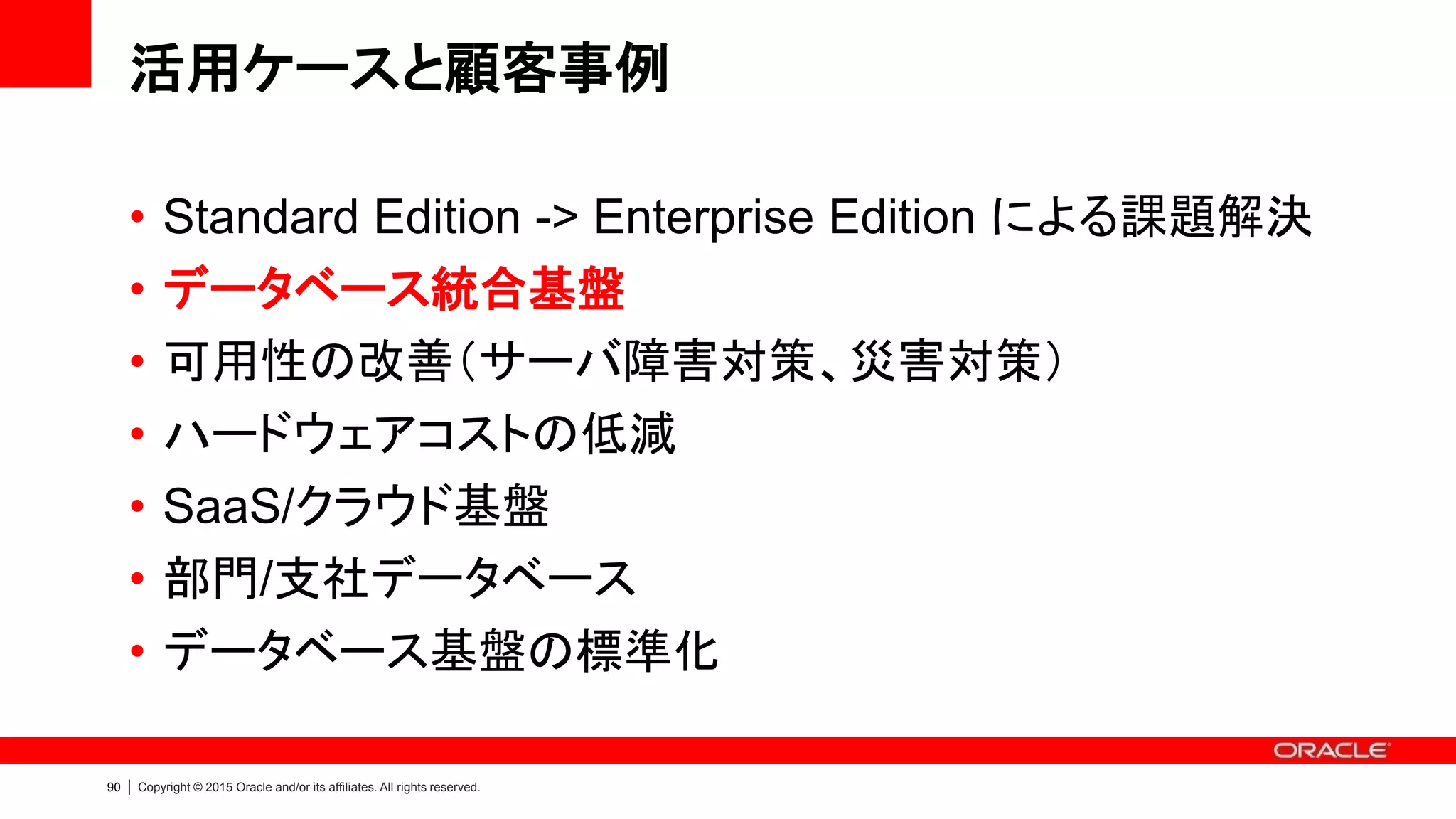 89 | Copyright © 2015 Oracle and/or its affiliates. All rights reserved.
複数のデータベースを統合したい
• Oracle Database Appliance によるメリット
– Multiple Oracle Home / Database 管理機能を搭載
• Appliance Manager による管理：作成/削除、パッチ適用
– Capacity-On-Demand ライセンス
により段階的な投資により統合が可能
– 十分なキャパシティを搭載
• CPU: 72 コア / メモリ: 512 GB / ディスク: 32 TB
– 5年前の一般的なDBサーバ：CPU 2～4コア、メモリ 4 GB
• 高いストレージ性能
• Enterprise Edition によるメリット
– インスタンス・ケージングによるリソース管理
– 可用性・パフォーマンス・運用性・セキュリティ等
柔軟性の高いデータベース統合が可能
Grid Infrastructure
DB Home 1
(12.1.0.2)
DB Home 2
(11.2.0.4)
DB
DB
DB
DB
 